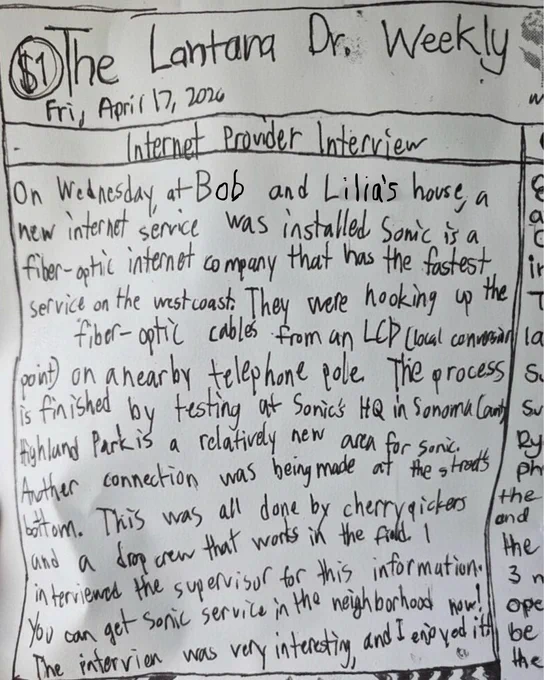 Handwritten front page of “The Lantana Dr. Weekly,” dated Friday, April 17, 2026, featuring an “Internet Provider Interview.” The article reads, “On Wednesday, at Bob and Lilia’s house, a new internet service was installed. Sonic is a fiber-optic internet company that has the fastest service on the West Coast. They were hooking up the fiber-optic cables from an LCP (local connection point) on a nearby telephone pole. The process is finished by testing at Sonic’s HQ in Sonoma County. Highland Park is a relatively new area for Sonic. 

Another connection was being made at the street’s bottom. This was all done by cherry pickers and a drop crew that works in the field. I interviewed the supervisor for this information. You can get Sonic service in the neighborhood now! The interview was very interesting, and I enjoyed it!”  

The page is written in pen with uneven lettering and bordered like a newspaper column. 