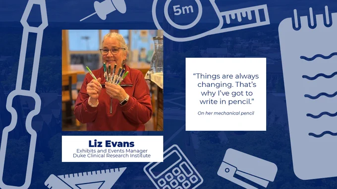 "Things are always changing. That's why I've got to write in pencil."

Liz Evans
Exhibits and Events Manager
Duke Clinical Research Institute
On her mechanical pencil
