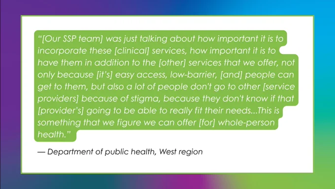 Same gradient background with large white box framed in green. White text over green text box reads, ““[Our SSP team] was just talking about how important it is to incorporate these [clinical] services, how important it is to have them in addition to the [other] services that we offer, not only because [it’s] easy access, low-barrier, [and] people can get to them, but also a lot of people don't go to other [service providers] because of stigma, because they don't know if that [provider’s] going to be able to really fit their needs...This is something that we figure we can offer [for] whole-person health.” above black font reading, “-Department of public health, West region”.