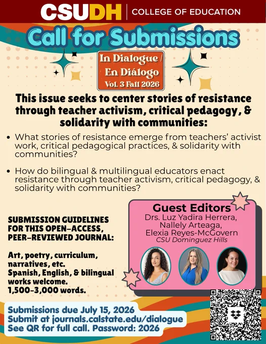 Text on flyer: Call for Submissions. In Dialogue/En Diálogo Vol. 3 Fall 2026. This issue seeks to center stories of resistance through teacher activism, critical pedagogy, and solidarity with communities: What stories of resistance emerge from teachers' activist work, critical pedagogical practices, & solidarity with communities? How do bilingual and multilingual educators enact resistance through teacher activism, critical pedagogy, and solidarity with communities? Submission guidelines for this open-access, peer-reviewed journal: Art, poetry, curriculum, narratives, etc. Spanish, English, and bilingual works welcome. 1,500 to 3,000 words. Submissions due July 15, 2026. Submit at https://journals.calstate.edu/dialogue. See QR for full call. Password: 2026. Guest editors: Drs. Luz Yadira Herrera, Nallely Arteaga, and Elexia Reyes-McGovern from CSU Dominguez Hills.