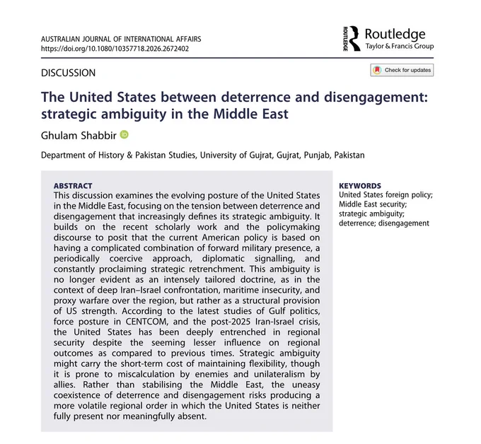 ABSTRACT
This discussion examines the evolving posture of the United States in the Middle East, focusing on the tension between deterrence and disengagement that increasingly defines its strategic ambiguity. It builds on the recent scholarly work and the policymaking discourse to posit that the current American policy is based on having a complicated combination of forward military presence, a periodically coercive approach, diplomatic signalling, and constantly proclaiming strategic retrenchment. This ambiguity is no longer evident as an intensely tailored doctrine, as in the context of deep Iran-Israel confrontation, maritime insecurity, and proxy warfare over the region, but rather as a structural provision of US strength. According to the latest studies of Gulf politics, force posture in CENTCOM, and the post-2025 Iran-Israel crisis, the United States has been deeply entrenched in regional security despite the seeming lesser influence on regional outcomes as compared to previous ti