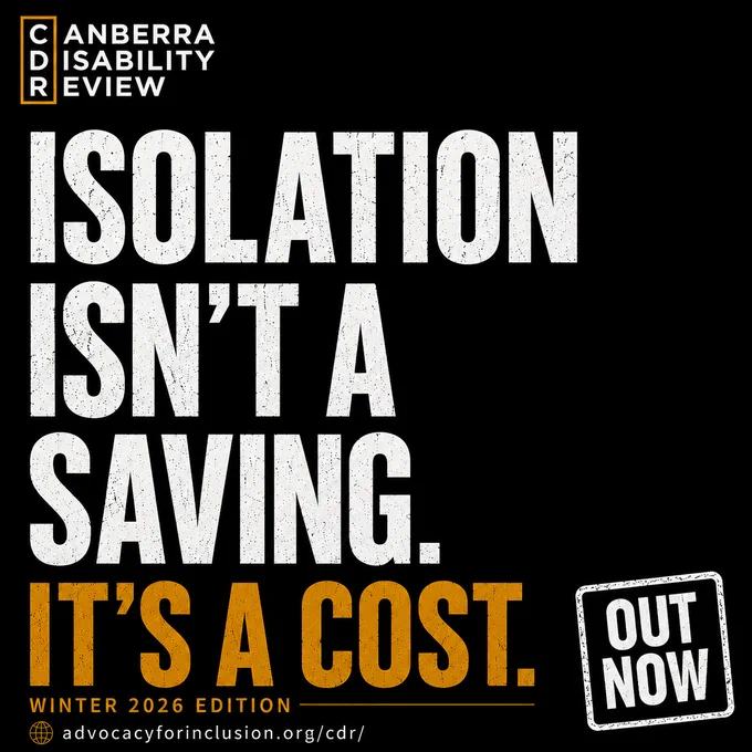 Tile that reads: "Canberra Disability Review. Isolation isn't a saving. It's a cost." and beneath "Winter 2026 Edition. Out Now. advocacyforinclusion.org/cdr/ "