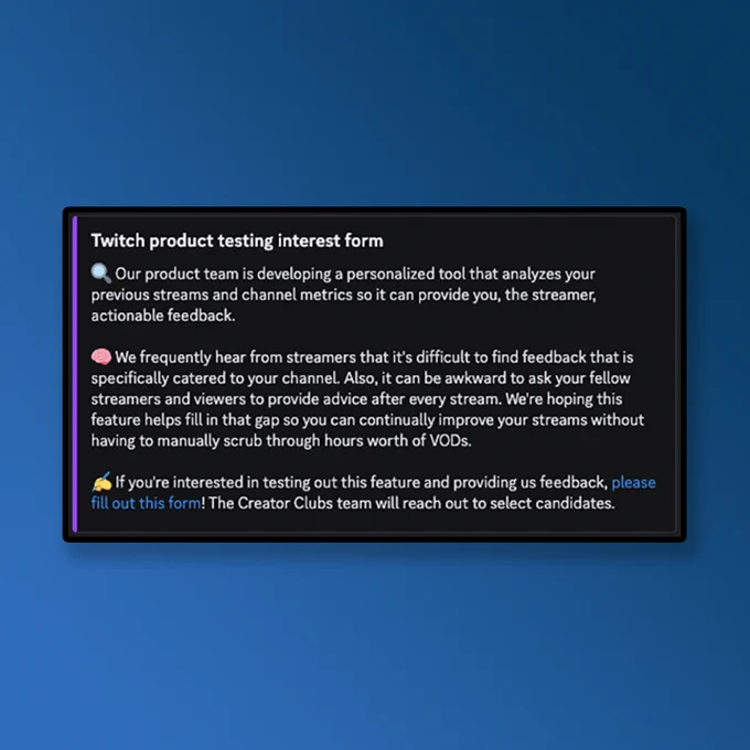 Twitch product testing interest form 
Our product team is developing a personalized tool that analyzes your previous streams and channel metrics so it can provide you, the streamer, actionable feedback. 

We frequently hear from streamers that it's difficult to find feedback that is specifically catered to your channel. Also, it can be awkward to ask your fellow streamers and viewers to provide advice after every stream. We're hoping this feature helps fill in that gap so you can continually improve your streams without having to manually scrub through hours worth of VODS.
