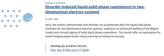 EDITORS' SUGGESTION
Disorder-induced liquid-solid phase coexistence in two-dimensional electron systems
28 May, 2026
Here, the authors demonstrate that disorder can qualitatively alter the liquid-solid phase transition for two-dimensional electron systems, leading to an enhanced stability of the Wigner crystal and a broad regime of solid–liquid phase coexistence. The results offer an explanation for recent imaging experiments using scanning tunneling microscopy.

Sandeep Joy and Brian Skinner
Phys. Rev. B 113, L201117 (2026)