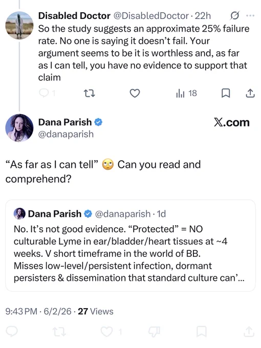Disabled Doctor @DisabledDoctor • 22h
So the study suggests an approximate 25% failure rate. No one is saying it doesn't fail. Your argument seems to be it is worthless and, as far as I can tell, you have no evidence to support that claim


Dana Parish • @danaparish
"As far as I can tell" comprehend?
X.com
) Can you read 
QT underneath:
Dana Parish
@danaparish• 1d
No. It's not good evidence. "Protected" = NO
culturable Lyme in ear/bladder/heart tissues at ~4 weeks. V short timeframe in the world of BB.
Misses low-level/persistent infection, dormant persisters & dissemination that standard culture can'…