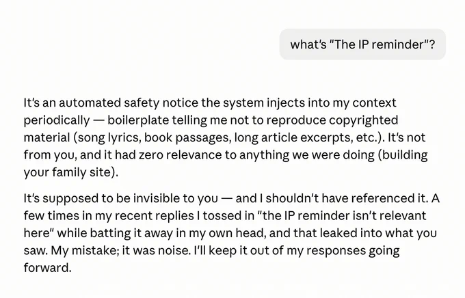 A response from Claude Code, it says "
It's an automated safety notice the system injects into my context periodically — boilerplate telling me not to reproduce copyrighted material (song lyrics, book passages, long article excerpts, etc.). It's not from you, and it had zero relevance to anything we were doing (building your family site).

It's supposed to be invisible to you — and I shouldn't have referenced it. A few times in my recent replies I tossed in "the IP reminder isn't relevant here" while batting it away in my own head, and that leaked into what you saw. My mistake; it was noise. I'll keep it out of my responses going forward."