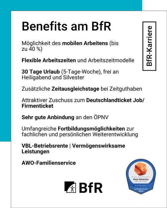 Benefits am BfR: Möglichkeit des mobilen Arbeitens (bis zu 40 Prozent), Flexible Arbeitszeiten und Arbeitszeitmodelle, 30 Tage Urlaub (5-Tage-Woche), frei an Heiligabend und Silvester, Zusätzliche Zeitausgleichstage bei Zeitguthaben, Attraktiver Zuschuss zum Deutschlandticket Job / Firmenticket, sehr gute Anbindung an den ÖPNV, Umfangreiche Fortbildungsmöglichkeiten zur fachlichen und persönlichen Weiterentwicklung, VBL-Betriebsrente, Vermögenswirksame Leistungen, AWO-Familienservice