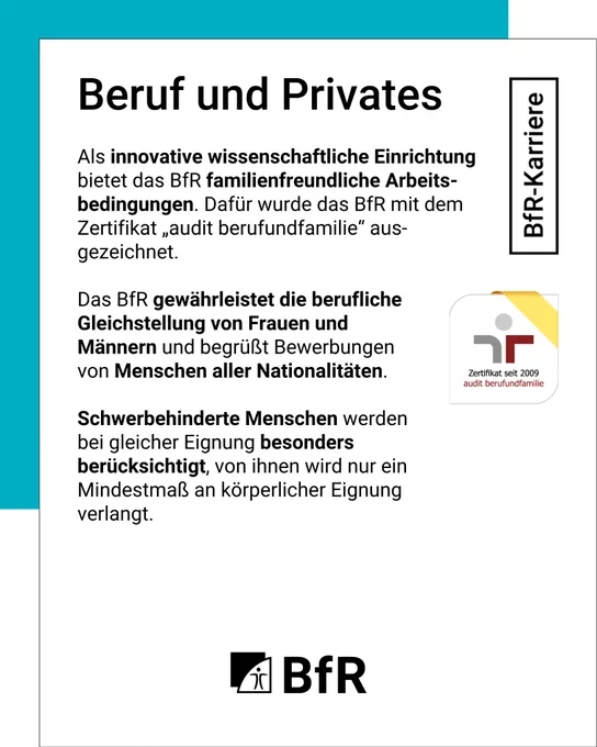 Beruf und Privates: Als innovative wissenschaftliche Einrichtung bietet das BfR familienfreundliche Arbeitsbedingungen. Dafür wurde das BfR mit dem Zertifikat „audit berufundfamilie®“ ausgezeichnet. Das BfR gewährleistet die berufliche Gleichstellung von Frauen und Männern und begrüßt Bewerbungen von Menschen aller Nationalitäten. Schwerbehinderte Menschen werden bei gleicher Eignung besonders berücksichtigt, von ihnen wird nur ein Mindestmaß an körperlicher Eignung verlangt.