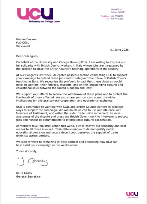 Dear colleagues
I am writing to express our full solidarity with British Council workers in Italy whose jobs are threatened by the decision to close the British Council's teaching operations in the country.
At our Congress last week, delegates passed a motion committing UCU to support your campaign to defend these jobs and to safeguard the future of British Council teaching in Italy. We recognise the profound impact that these closures would have on workers, their families, students, and on the longstanding cultural and educational links between the United Kingdom and Italy.
We support your efforts to secure the withdrawal of these plans and to protect the livelihoods of those affected. We also share your concern about the wider implications for bilateral cultural cooperation and educational exchange. UCU is committed to working with CGIL and British Council workers in practical ways to support the campaign. We will do all we can to use our influence with Members of Parliament.