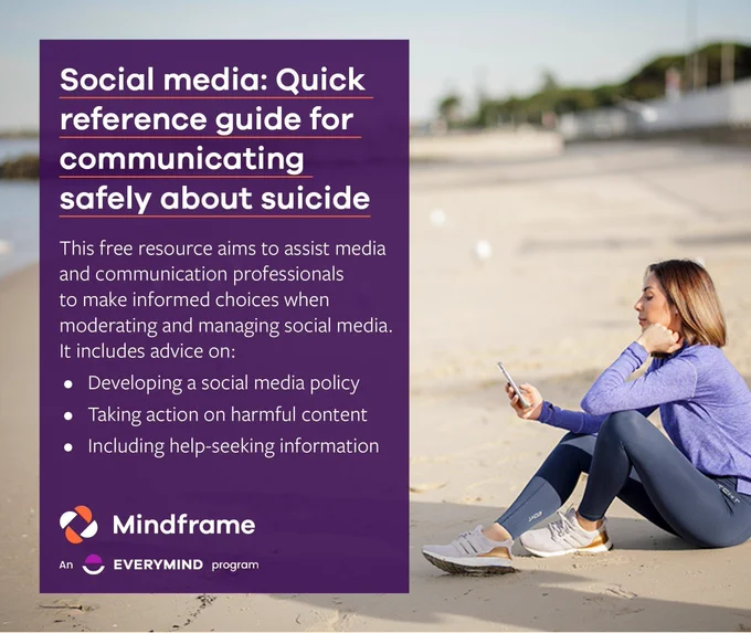 Social media tile.
Background image shows a woman sitting on a beach scrolling social media on her smartphone.
Text reads:
Social media: Quick reference guide for communicating safely about suicide.
This free resource aims to assist media and communication professionals to make informed choices when moderating and managing social media. It includes advice on:
- Developing a social media policy.
- Taking action on harmful content.
- Including help-seeking information.