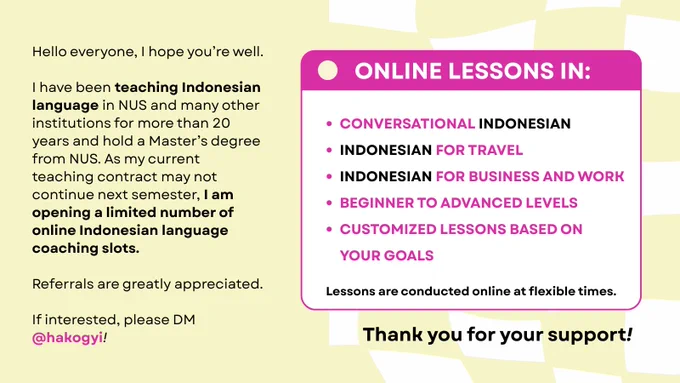 Hello everyone,

I hope you’re well.

I have been teaching Indonesian language in NUS and many other institutions for more than 20 years and hold a Master’s degree from NUS. As my current teaching contract may not continue next semester, I am opening a limited number of online Indonesian language coaching slots.

I can help with:

* Conversational Indonesian
* Indonesian for travel
* Indonesian for business and work
* Beginner to advanced levels
* Customized lessons based on your goals

Lessons are conducted online at flexible times.

If you, your colleagues, friends, or family members are interested in learning Indonesian, please feel free to contact me. Referrals are also greatly appreciated.

Thank you for your support.

If interested, please DM @hakogyi.