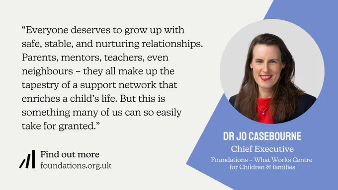 The image features a headshot of Dr Jo Casebourne, the Chief Executive of Foundations - the national What Works Centre for Children & Families. She is wearing a red blouse and black blazer, with a necklace around her neck. Her hair is long and dark brown, and she is wearing red lipstick. Beside the headshot is a quote attributed to her, which reads: “Everyone deserves to grow up with safe, stable, and nurturing relationships. Parents, mentors, teachers, even neighbours – they all make up the tapestry of a support network that enriches a child’s life. But this is something many of us can so easily take for granted.”