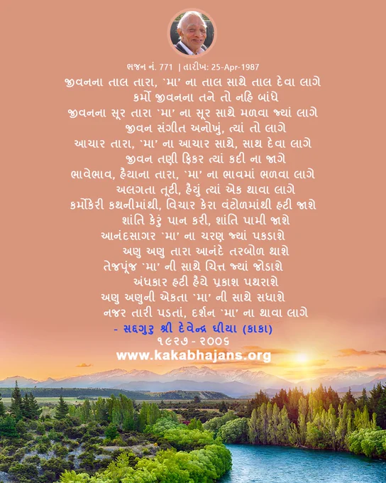 KakaBhajans Gujarati Hymn,
"જીવનના તાલ તારા, `મા’ ના તાલ સાથે તાલ દેવા લાગે
 કર્મો જીવનના તને તો નહિ બાંધે
જીવનના સૂર તારા `મા’ ના સૂર સાથે મળવા જ્યાં લાગે
 જીવન સંગીત અનોખું, ત્યાં તો લાગે
આચાર તારા, `મા’ ના આચાર સાથે, સાથ દેવા લાગે
 જીવન તણી ફિકર ત્યાં કદી ના જાગે
ભાવેભાવ, હૈયાના તારા, `મા’ ના ભાવમાં ભળવા લાગે
 અલગતા તૂટી, હૈયું ત્યાં એક થાવા લાગે
કર્મોકેરી કથનીમાંથી, વિચાર કેરા વંટોળમાંથી હટી જાશે
 શાંતિ કેરું પાન કરી, શાંતિ પામી જાશે
આનંદસાગર `મા’ ના ચરણ જ્યાં પકડાશે
 અણુ અણુ તારા આનંદે તરબોળ થાશે
તેજપૂંજ `મા’ ની સાથે ચિત્ત જ્યાં જોડાશે
 અંધકાર હટી હૈયે પ્રકાશ પથરાશે
અણુ અણુની એકતા `મા’ ની સાથે સધાશે
 નજર તારી પડતાં, દર્શન `મા’ ના થાવા લાગે"