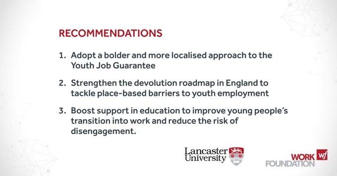 Recommendations

1.	Adopt a bolder and more localised approach to the Youth Job Guarantee
2.	Strengthen the devolution roadmap in England to tackle place-based barriers to youth employment
3.	Boost support in education to improve young people’s transition into work and reduce the risk of disengagement.

Work Foundation 
Lancaster University