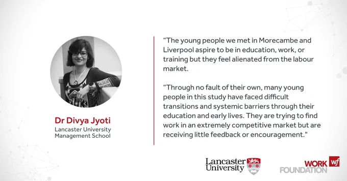 Dr Divya Jyoti
Lancaster University Management School
“The young people we met in Morecambe and Liverpool aspire to be in education, work, or training but they feel alienated from the labour market.

“Through no fault of their own, many young people in this study have faced difficult transitions and systemic barriers through their education and early lives. They are trying to find work in an extremely competitive market but are receiving little feedback or encouragement. 

Work Foundation
Lancaster University