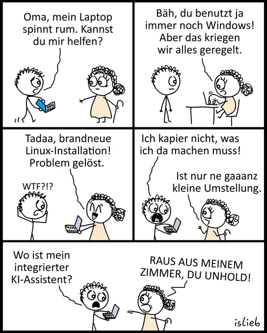 Ein Comic in fünf Bildern, der einen Dialog zwischen einem Enkelkind und seiner Oma zeigt.

Bild 1: Das Enkelkind hält einen Laptop und fragt: „Oma, mein Laptop spinnt rum. Kannst du mir helfen?“

Bild 2: Die Oma tippt am Laptop und sagt: „Bäh, du benutzt ja immer noch Windows! Aber das kriegen wir alles geregelt.“

Bild 3: Die Oma gibt den Laptop fröhlich zurück und sagt: „Tadaa, brandneue Linux-Installation! Problem gelöst.“ Das Enkelkind fasst sich fassungslos an den Kopf: „WTF?!?“

Bild 4: Das Enkelkind schaut panisch auf den Laptop: „Ich kapier nicht, was ich da machen muss!“ Die Oma antwortet gelassen: „Ist nur ne gaaanz kleine Umstellung.“

Bild 5: Das Enkelkind fragt besorgt: „Wo ist mein integrierter KI-Assistent?“ Die Oma zeigt wütend auf das Enkelkind und schreit: „RAUS AUS MEINEM ZIMMER, DU UNHOLD!“