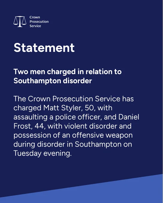 Statement  Two men charged in relation to Southampton disorder  The Crown Prosecution Service has charged Matt Styler, 50, with assaulting a police officer, and Daniel Frost, 44, with violent disorder and possession of an offensive weapon during disorder in Southampton on Tuesday evening.