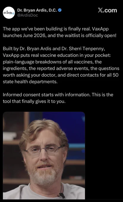 Dr. Bryan Ardis, D.C.  @ArdisDoc

The app we've been building is finally real. VaxApp launches June 2026, and the waitlist is officially open!
Built by Dr. Bryan Ardis and Dr. Sherri Tenpenny, VaxApp puts real vaccine education in your pocket: plain-language breakdowns of all vaccines, the ingredients, the reported adverse events, the questions worth asking your doctor, and direct contacts for all 50 state health departments.
Informed consent starts with information. This is the tool that finally gives it to you.

03:13 • 30/5/2026 • 198K Views