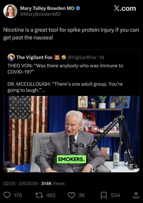 Mary Talley Bowden MD
@MaryBowdenMD

Nicotine is a great tool for spike protein injury if you can get past the nausea!

The Vigilant Fox
@VigilantFox•1d
THEO VON: "Was there anybody who was immune to
COVID-19?"
DR. MCCULLOUGH: "There's one adult group. You're going to laugh."
SMOKERS.

02:05 • 3/6/2026 • 314K Views