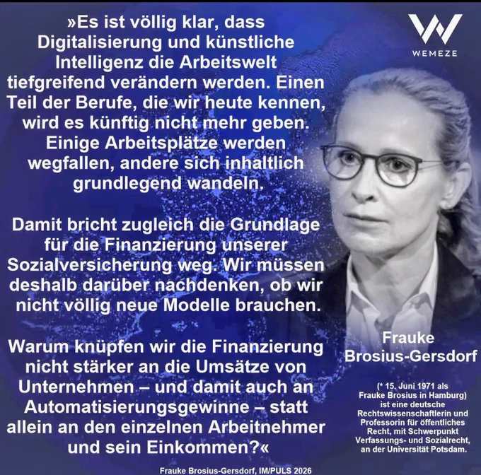 Es ist völlig klar, dass
Digitalisierung und künstliche
Intelligenz die Arbeitswelt
tiefgreifend verändern werden. Einen 
Teil der Berufe, die wir heute kennen,
wird es künftig nicht:-mehr geben.
Einige Arbeitsplätze werden
wegfallen, andere sich inhaltlich
grundlegend wandeln.

Damit bricht zugleich die Grundlage 
für die Finanzierung unserer — .
Sozialversicherung weg: Wir müssen 
deshalb darüber nachdenken, ob wir 
nicht völlig neue Modelle brauchen.

Warum knüpfen wir die Finanzierung dort nicht stärker an die Umsatze von
Unternehmen — und damit auch an
Automatisierungsgewinne — statt
allein an den einzelnen Arbeitnehmer 
und sein Einkommen?« 


Frauke Brosius-Gersdorf, IM/PULS 2026 via Wemeze 
