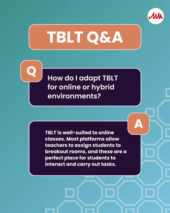 TBLT Q&A 

Q. How do I adapt TBLT for online or hybrid environments?
A. TBLT is well-suited to online classes. Most platforms allow teachers to assign students to breakout rooms, and these are a perfect place for students to interact and carry out tasks.