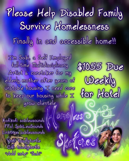 Please Help Disabled Family Survive Homelessness

Finally in and accessible home!!

I'm Sabi, a Self Employed full-time Multidisciplinary Artist & caretaker for my elderly mother after years of unstable housing I need care to keep our housing while I grow clientele

$1055 Due Weekly for Hotel

kofi: sabilewsounds
PPal: SabiLewSounds
Linktree: sabilewsounds
Vnm: toadlyturtle
CA: toadlyturtle
*Add note* "Sabi"
