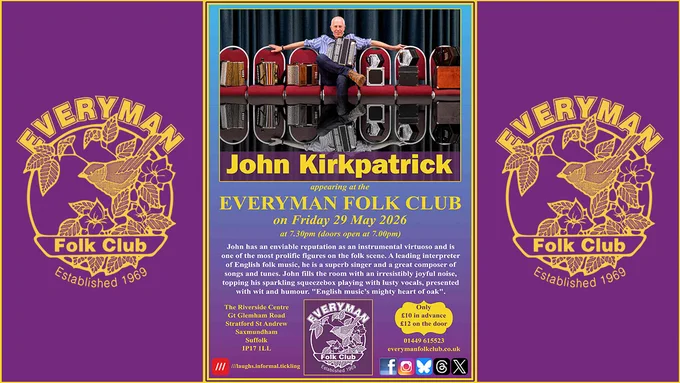 Event poster for Friday 29 May at 7.30pm. At the top is a photograph of John seated in the centre of a row of red chairs, with melodeons on his left and concertinas on his right. John is wearing a blue and white striped shirt, dark jeans, and brown boots. Behind him is a back curtain. Beneath the photograph is the guest's name (John Kirkpatrick); date and time; venue and ticket prices; and text reading: John has an enviable reputation as an instrumental virtuoso and is one of the most prolific figures on the folk scene. A leading interpreter of English folk music, he is a superb singer and a great composer of songs and tunes. John fills the room with an irresistibly joyful noise, topping his sparkling squeezebox playing with lusty vocals, presented with wit and humour. "English music’s mighty heart of oak". 

Poster includes the venue address, club logo, address, ticket prices (£10/£12), contact details, and social media icons.

The central poster is flanked by the Everyman Folk Club