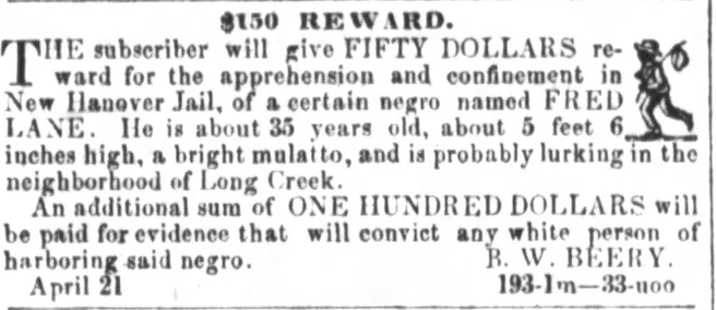 $150 REWARD. THE subscriber will give FIFTY DOLLARS reward for the apprehension and confinement in New Hanover Jail, of a certain negro named FRED LANE. He is about 35 years old, about 5 feet 6 inches high, a bright mulatto, and is probably lurking in the neighborhood of Long Creek. An additional sum of ONE HUNDRED DOLLARS will be paid for evidence that will convict any white person of harboring said negro. B. W. BEERY. April 21  193-1m-33-uoo