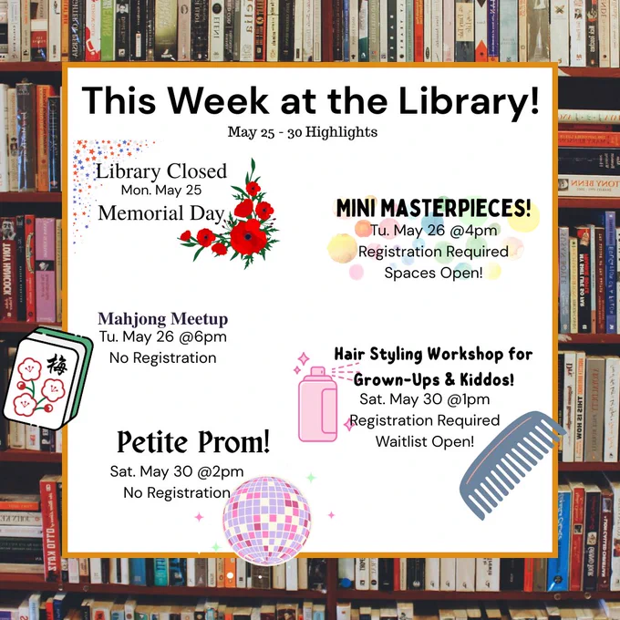Image of text saying, "This Week at the Library! May 25 - 30 Highlights
Library Closed Mon. May 25 Memorial Day
Mini Masterpieces! Tu. May 26 @4pm Registration Required Spaces Open!
Mahjong Meetup Tu. May 26 @6pm No Registration
Hair Styling Workshop for Grown-Ups & Kiddos! Sat. May 30 @1pm Registration Required Waitlist Open!
Petite Prom! Sat. May 30 @2pm No Registration"