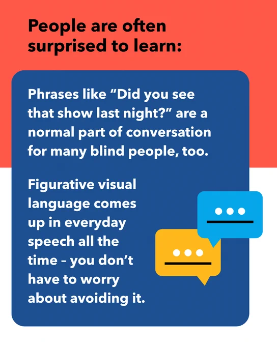 Chat bubbles. Text: People are often surprised to learn: Phrases like “Did you see that show last night?” are a normal part of conversation for many blind people, too. Figurative visual language comes up in everyday speech all the time – you don’t have to worry about avoiding it.