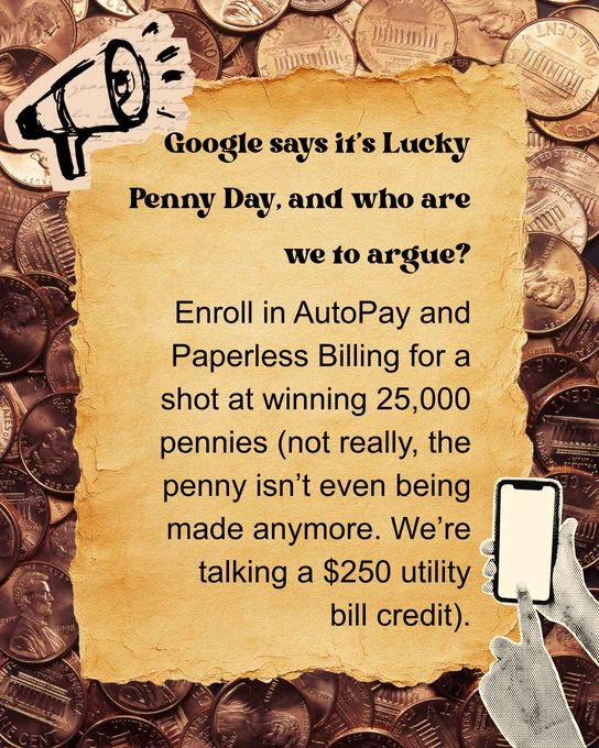 A textured paper with a message reads: "Google says it's Lucky Penny Day, and who are we to argue? Enroll in AutoPay and Paperless Billing for a shot at winning 25,000 pennies (not really, the penny isn’t even being made anymore. We’re talking a $250 utility bill credit)." The background is filled with images of pennies, and there is a small graphic of a megaphone and a hand holding a smartphone.