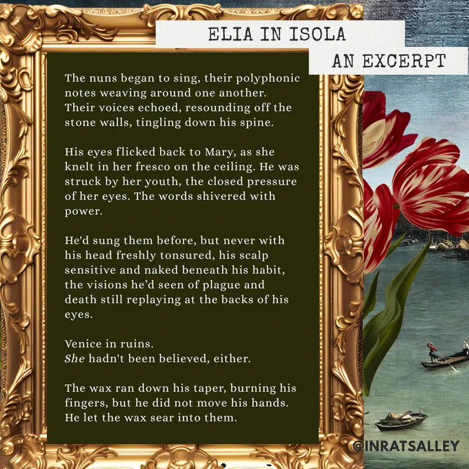 A banner for Elia in Isola. background, an oil painting of the grand canal, an excerpt. The nuns began to sing, their polyphonic notes weaving around one another. Their voices echoed, resounding off the stone walls, tingling down his spine. 

His eyes flicked back to Mary, as she knelt in her fresco on the ceiling. He was struck by her youth, the closed pressure of her eyes. The words shivered with power. 

He'd sung them before, but never with his head freshly tonsured, his scalp sensitive and naked beneath his habit, the visions he’d seen of plague and death still replaying at the backs of his eyes. 

Venice in ruins. 
She hadn't been believed, either.

The wax ran down his taper, burning his fingers, but he did not move his hands.
He let the wax sear into them.