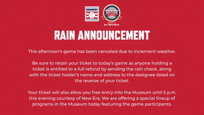 This afternoon’s game has been canceled due to inclement weather.

Be sure to retain your ticket to today’s game as anyone holding a ticket is entitled to a full refund by sending the rain check, along with the ticket holder’s name and address to the designee listed on the reverse of your ticket.

Your ticket will also allow you free entry into the Museum until 5 p.m. this evening courtesy of New Era. We are offering a special lineup of programs in the Museum today featuring the game participants.