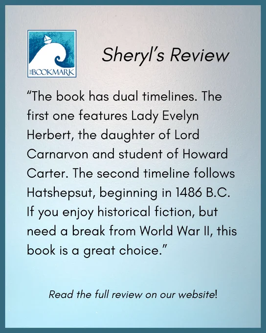 “The book has dual timelines. The first one features Lady Evelyn Herbert, the daughter of Lord Carnarvon and student of Howard Carter. The second timeline follows Hatshepsut, beginning in 1486 B.C. If you enjoy historical fiction, but need a break from World War II, this book is a great choice.”