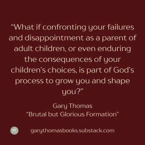 “What if confronting your failures and disappointment as a parent of adult children, or even enduring the consequences of your children’s choices, is part of God’s process to grow you and shape you?”  Gary Thomas, "Brutal but Glorious Formation,"  on Substack.  Click to read more: https://buff.ly/ug7cBXz 


#garythomas #garythomasbooks #authorgarythomas #simplysacred #substack #spiritualformation #parenting

