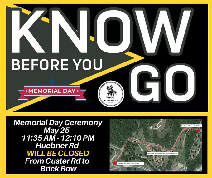 Fort Riley will host a Memorial Day Ceremony on Monday, May 25 beginning at 11:40 AM.\nHuebner Rd will be closed from Custer Rd to Brick Row beginning at 11:35 AM until the completion of the ceremony, at approximately 12:10 PM.\n\n#KnowBeforeYouGo 