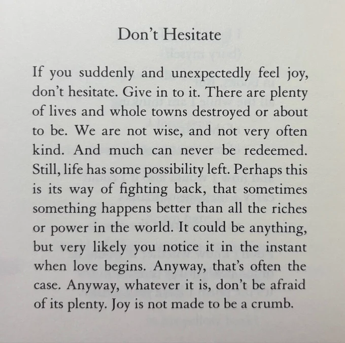 Don’t Hesitate

If you suddenly and unexpectedly feel joy,  don’t hesitate. Give in to it. There are plenty of lives and whole towns destroyed or about 
to be. We are not wise, and not very often  kind. And much can never be redeemed.  Still, life has some possibility left. Perhaps this  is its way of fighting back, that sometimes something happens better than all the riches or power in the world. It could be anything,  but very likely you notice it in the instant  when love begins. Anyway, that’s often the  case. Anyway, whatever it is, don’t be afraid  of its plenty. Joy is not made to be a crumb.