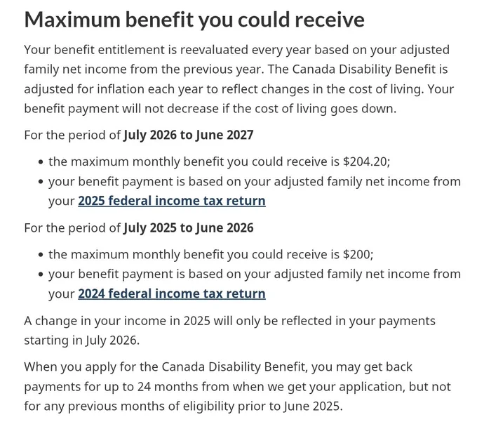 Maximum benefit you could receive
Your benefit entitlement is reevaluated every year based on your adjusted family net income from the previous year. The Canada Disability Benefit is adjusted for inflation each year to reflect changes in the cost of living. Your benefit payment will not decrease if the cost of living goes down.

For the period of July 2026 to June 2027

the maximum monthly benefit you could receive is $204.20;
your benefit payment is based on your adjusted family net income from your 2025 federal income tax return
For the period of July 2025 to June 2026

the maximum monthly benefit you could receive is $200;
your benefit payment is based on your adjusted family net income from your 2024 federal income tax return

A change in your income in 2025 will only be reflected in your payments starting in July 2026.

When you apply for the CDB, you may get back payments for up to 24 months from when we get your application, but not for any previous months prior to June 2025.