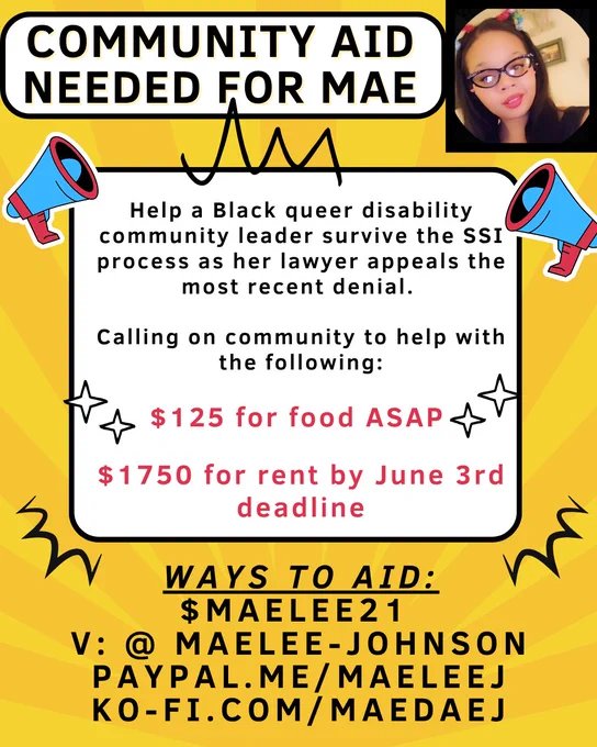 A yellow rectangle with white boxes for text, a photo of a light complected Black women wearing glasses and cat ears sits at the top right hand corner. Small, bullhorns frame the center text box: 

Text reads: Community Aid needed for Mae

Help a Black queer disability community leader survive the SSI process as her lawyer appeals the most recent denial. 

Calling on community to help with the following: 

$125 for food ASAP
$1750 for rent by June 3rd deadline

Ways to aid: 

$maelee21 
V: @ Maelee-Johnson
PayPal.me/maeleeJ 
ko-fi.com/maedaej
