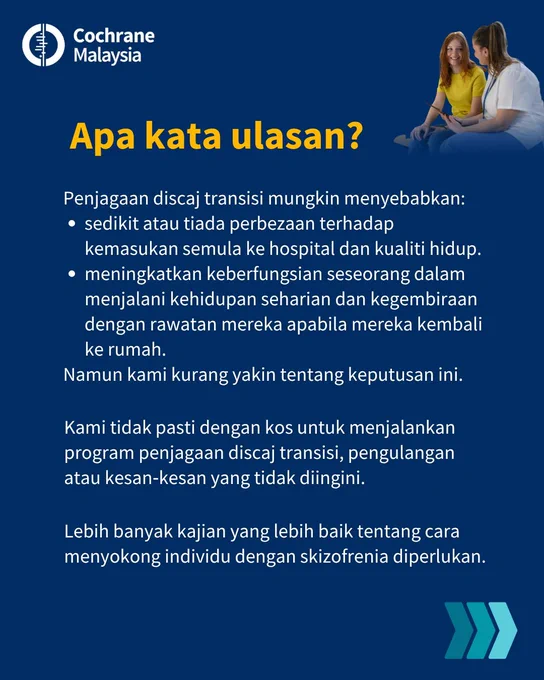 Apa kata ulasan? 
Penjagaan discaj transisi mungkin menyebabkan sedikit atau tiada perbezaan terhadap kemasukan semula ke hospital dan kualiti hidup dan meningkatkan keberfungsian seseorang dalam menjalani kehidupan seharian dan kegembiraan dengan rawatan mereka apabila mereka kembali ke rumah. Namun kami kurang yakin tentang keputusan ini.
Kami tidak pasti dengan kos untuk menjalankan program penjagaan discaj transisi, pengulangan atau kesan‐kesan yang tidak diingini. 
Lebih banyak kajian yang lebih baik tentang cara menyokong individu dengan skizofrenia diperlukan.