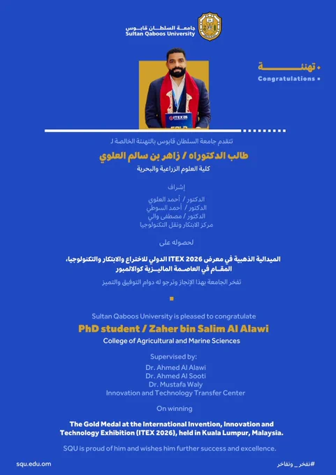 تهـنئـــــة
تتقدم جامعة السلطان قابوس بالتهنئة الخالصة لـ

طالب الدكتوراه / زاهر بن سالم العلوي
كلية العلوم الزراعية والبحرية

إشراف:
الدكتور أحمد العلوي
الدكتور أحمد السوطي
الدكتور مصطفى والي
مركز الابتكار ونقل التكنولوجيا


لحصوله على 

الميدالية الذهبية في معرض ITEX 2026 الدولي للاختراع والابتكار والتكنولوجيا، المقام في العاصمة الماليزية كوالالمبور

تفخر الجامعة بهذا الإنجاز وترجو له دوام التوفيق والتميز

Congratulations
Sultan Qaboos University is pleased to congratulate

PhD student / Zaher bin Salim Al Alawi
College of Agricultural and Marine Sciences

Supervised by:
Dr. Ahmed Al Alawi
Dr. Ahmed Al Sooti
Dr. Mustafa Waly
Innovation and Technology Transfer Center

On winning 
The Gold Medal at the International Invention, Innovation and Technology Exhibition (ITEX 2026), held in Kuala Lumpur, Malaysia.

SQU is proud of him and wishes him further success and excellence.