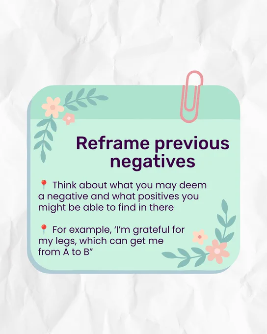 White paper-style background with a rounded green rectangle in the middle. This has a pink paperclip on the top right corner, to mimic being a note card. In the top left and bottom right corners of the rectangle are illustrations of pink flowers and leaves. Dark purple title reads 'Reframe previous negatives'. Bullet pointed text underneath reads 'Think about what you may deem a negative and what positives you might be able to find in there.' 'For example, ‘I’m grateful for my legs, which can get me from A to B”.'