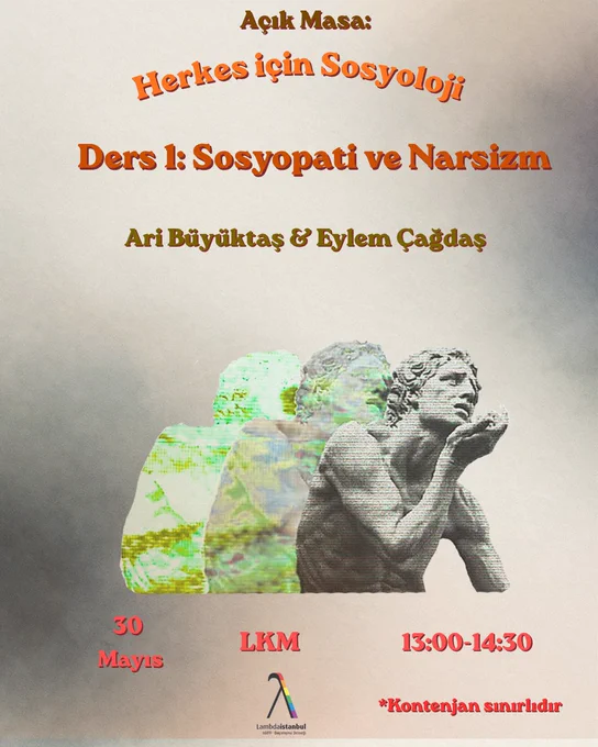 En üstte kahverengi "Açık Masa:" ibaresinin altında, turuncu ve gölgeli fontlarla ""Herkes için Sosyoloji"" ve ""Ders 1: Sosyopati ve Narsizm"" başlıkları yer almaktadır.
Konuşmacılar: Başlıkların hemen altında kahverengi yazıyla "Ari Büyüktaş & Eylem Çağdaş" olarak belirtilmiştir.
Görsel İllüstrasyon (Orta Kısım)
Narkissos Figürü: Merkezde, narsisizme atıfta bulunan ve öne doğru eğilmiş siyah-beyaz bir heykel silüeti yer almaktadır.
Efektler: Bu figürün arkasında, sola doğru uzanan ve dijital bozulma (glitch) efektini andıran yeşil-sarı renkli iki yansıması görünmektedir.
Etkinlik Bilgileri (Alt Kısım)
Tarih ve Saat: Sol tarafta ""30 Mayıs"", sağ tarafta ise ""13:00-14:30"" saatleri kiremit rengiyle yazılmıştır. Sağ en altta ise *""Kontenjan sınırlıdır"" uyarısı vardır.
Mekan ve Logo: Orta kısımda büyük harflerle ""LKM"" yazmakta, hemen altında ise gökkuşağı renkli Lambda (λ) simgesiyle birlikte ""Lambdaistanbul"" logosu yer almaktadır."