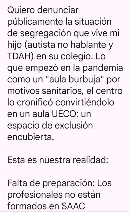 Quiero denunciar públicamente la situación de segregación que vive mi hijo (autista no hablante y TDAH) en su colegio. Lo que empezó en la pandemia como un "aula burbuja" por motivos sanitarios, el centro lo cronificó convirtiéndolo en un aula UECO: un espacio de exclusión encubierta.

Esta es nuestra realidad:

Falta de preparación: Los profesionales no están formados en SAAC