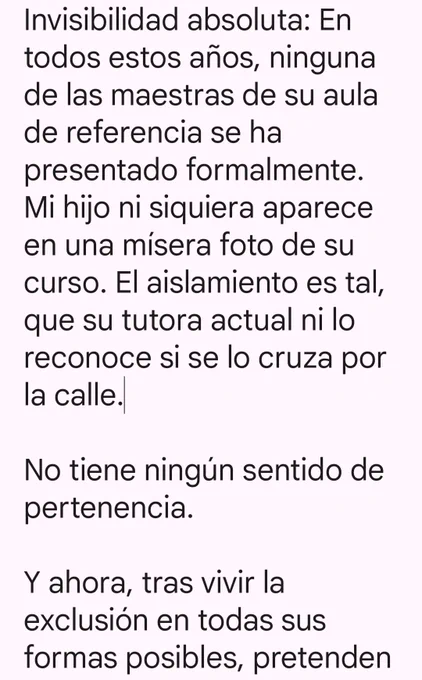 Invisibilidad absoluta: En todos estos años, ninguna de las maestras de su aula de referencia se ha presentado formalmente. Mi hijo ni siquiera aparece en una mísera foto de su curso. El aislamiento es tal, que su tutora actual ni lo reconoce si se lo cruza por la calle.

No tiene ningún sentido de pertenencia.

Y ahora, tras vivir la exclusión en todas sus formas posibles, pretenden