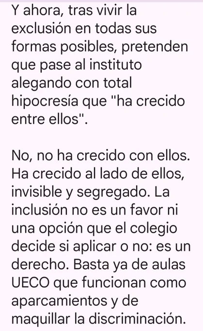 Y ahora, tras vivir la exclusión en todas sus formas posibles, pretenden que pase al instituto alegando con total hipocresía que "ha crecido entre ellos".

No, no ha crecido con ellos. Ha crecido al lado de ellos, invisible y segregado. La inclusión no es un favor ni una opción que el colegio decide si aplicar o no: es un derecho. Basta ya de aulas UECO que funcionan como aparcamientos y de maquillar la discriminación.