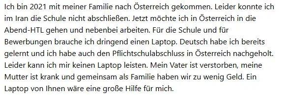 Ich bin 2021 mit meiner Familie nach Osterreich gekommen. Leider konnte ich
im Iran die Schule nicht abschließen. Jetzt möchte ich in Österreich in die
Abend-HTL gehen und nebenbei arbeiten. Für die Schule und für
Bewerbungen brauche ich dringend einen Laptop. Deutsch habe ich bereits
gelernt und ich habe auch den Pflichtschulabschluss in Österreich nachgeholt.
Leider kann ich mir keinen Laptop leisten. Mein Vater ist verstorben, meine
Mutter ist krank und gemeinsam als Familie haben wir zu wenig Geld. Ein
Laptop von Ihnen ware eine große Hilfe fur mich.