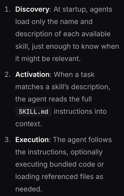 1. Discovery: At startup, agents load only the name and description of each available skill, just enough to know when it might be relevant.
2. Activation: When a task matches a skill’s description, the agent reads the full SKILL.md instructions into context.
3. Execution: The agent follows the instructions, optionally executing bundled code or loading referenced files as 