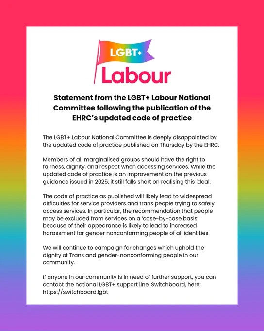 Statement from the LGBT  Labour National Committee following the publication of the EHRC’s updated code of practice

The LGBT  Labour National Committee is deeply disappointed by the updated code of practice published on Thursday by the EHRC. 

Members of all marginalised groups should have the right to fairness, dignity, and respect when accessing services. While the updated code of practice is an improvement on the previous guidance issued in 2025, it still falls short on realising this ideal.

The code of practice as published will likely lead to widespread difficulties for service providers and trans people trying to safely access services. In particular, the recommendation that people may be excluded from services on a ‘case-by-case basis’ because of their appearance is likely to lead to increased harassment for gender nonconforming people of all identities.

We will continue to campaign for changes which uphold the dignity of Trans and gender-nonconforming people in our community