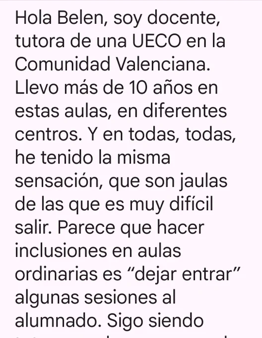Hola Belen, soy docente, tutora de una UECO en la Comunidad Valenciana. Llevo más de 10 años en estas aulas, en diferentes centros. Y en todas, todas, he tenido la misma sensación, que son jaulas de las que es muy difícil salir. Parece que hacer inclusiones en aulas ordinarias es "dejar entrar" algunas sesiones al alumnado. Sigo siendo